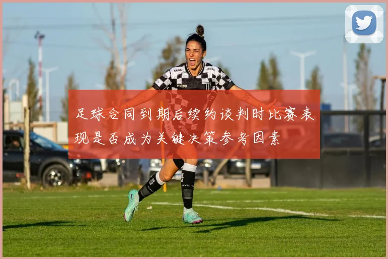 足球合同到期后续约谈判时比赛表现是否成为关键决策参考因素